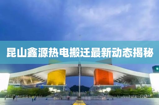 昆山鑫源热电搬迁最新动态揭秘