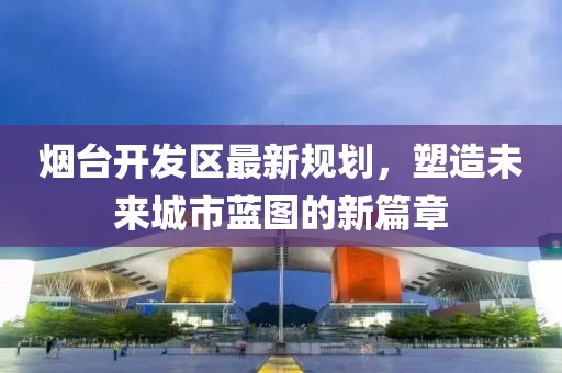 烟台开发区最新规划，塑造未来城市蓝图的新篇章