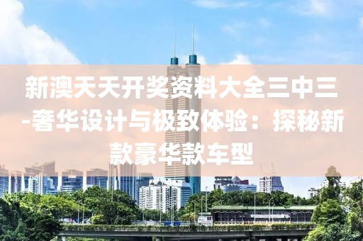 新澳天天开奖资料大全三中三-奢华设计与极致体验：探秘新款豪华款车型
