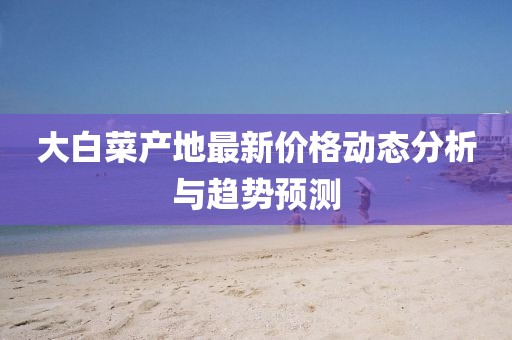 大白菜产地最新价格动态分析与趋势预测