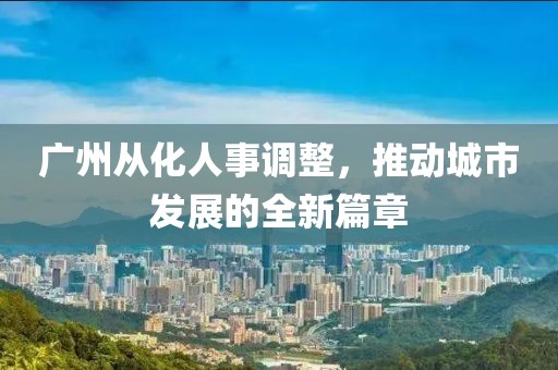 广州从化人事调整，推动城市发展的全新篇章