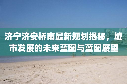 济宁济安桥南最新规划揭秘，城市发展的未来蓝图与蓝图展望