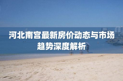 河北南宫最新房价动态与市场趋势深度解析