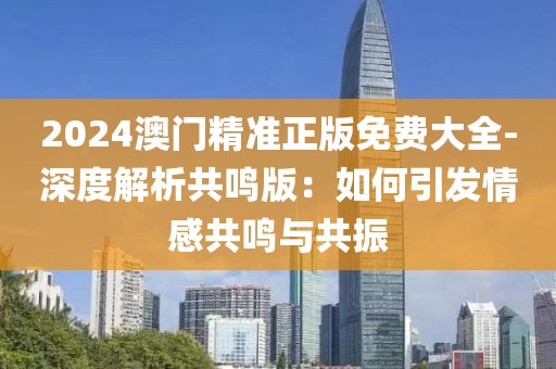2024澳门精准正版免费大全-深度解析共鸣版：如何引发情感共鸣与共振