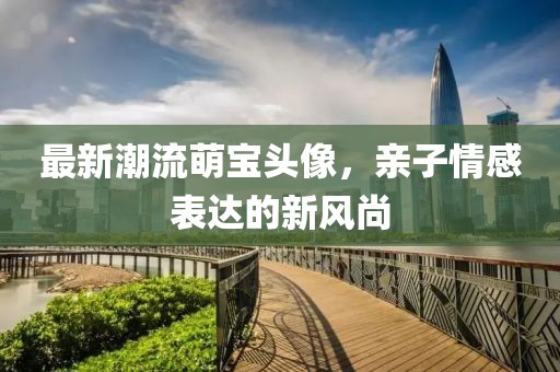 最新潮流萌宝头像，亲子情感表达的新风尚