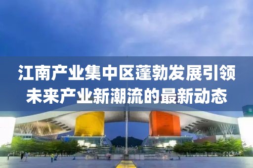 江南产业集中区蓬勃发展引领未来产业新潮流的最新动态