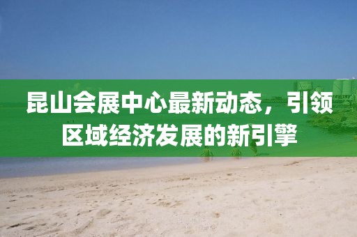 昆山会展中心最新动态，引领区域经济发展的新引擎