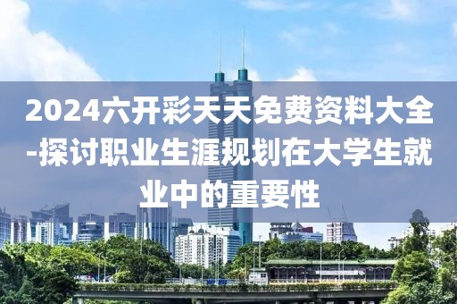 2024六开彩天天免费资料大全-探讨职业生涯规划在大学生就业中的重要性