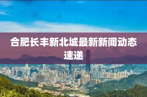 合肥长丰新北城最新新闻动态速递
