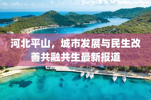 河北平山，城市发展与民生改善共融共生最新报道