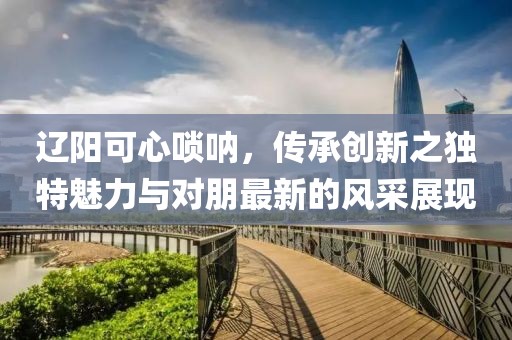 辽阳可心唢呐，传承创新之独特魅力与对朋最新的风采展现