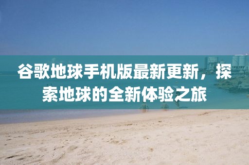 谷歌地球手机版最新更新，探索地球的全新体验之旅