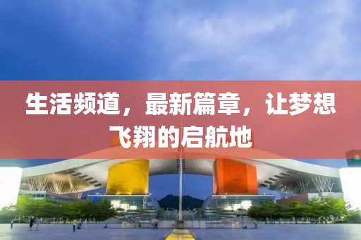 生活频道，最新篇章，让梦想飞翔的启航地