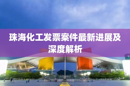 珠海化工发票案件最新进展及深度解析