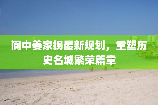 阆中姜家拐最新规划，重塑历史名城繁荣篇章