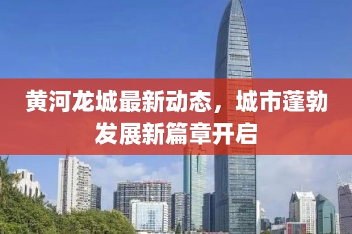 黄河龙城最新动态，城市蓬勃发展新篇章开启