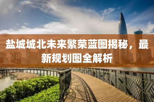 盐城城北未来繁荣蓝图揭秘，最新规划图全解析