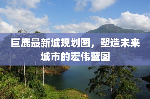 巨鹿最新城规划图，塑造未来城市的宏伟蓝图