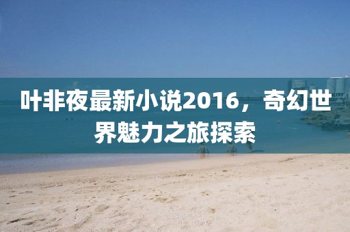 叶非夜最新小说2016，奇幻世界魅力之旅探索