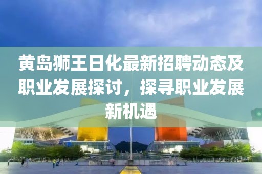 黄岛狮王日化最新招聘动态及职业发展探讨，探寻职业发展新机遇