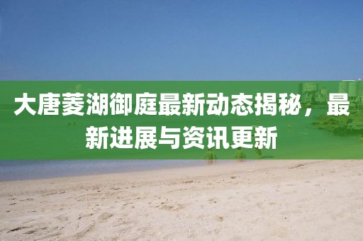 大唐菱湖御庭最新动态揭秘，最新进展与资讯更新