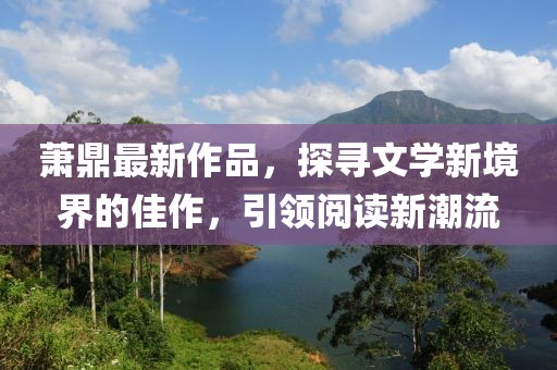 萧鼎最新作品，探寻文学新境界的佳作，引领阅读新潮流