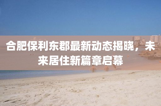 合肥保利东郡最新动态揭晓，未来居住新篇章启幕