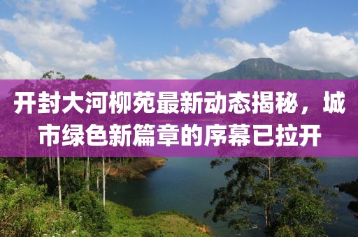 开封大河柳苑最新动态揭秘，城市绿色新篇章的序幕已拉开
