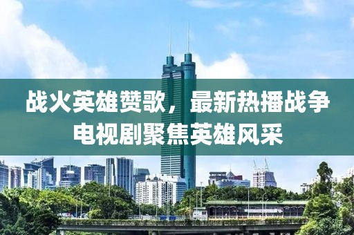 战火英雄赞歌，最新热播战争电视剧聚焦英雄风采