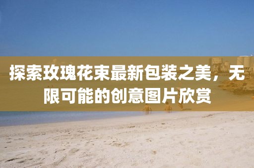 探索玫瑰花束最新包装之美，无限可能的创意图片欣赏