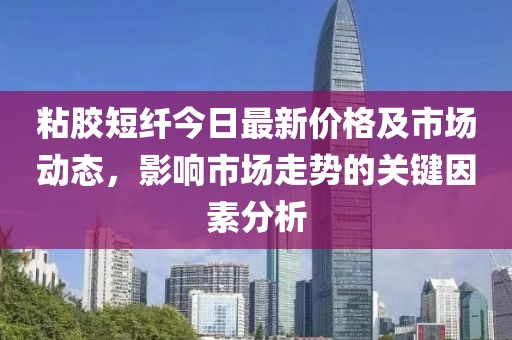 粘胶短纤今日最新价格及市场动态，影响市场走势的关键因素分析