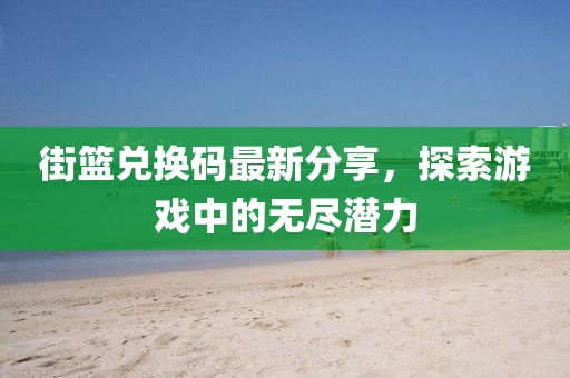 街篮兑换码最新分享，探索游戏中的无尽潜力