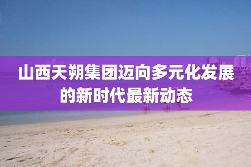 山西天朔集团迈向多元化发展的新时代最新动态