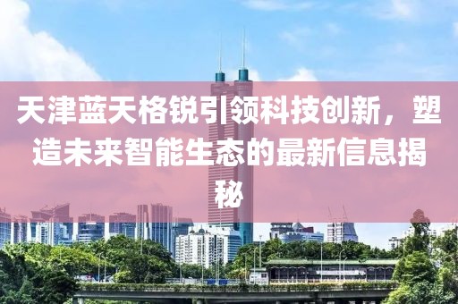 天津蓝天格锐引领科技创新，塑造未来智能生态的最新信息揭秘