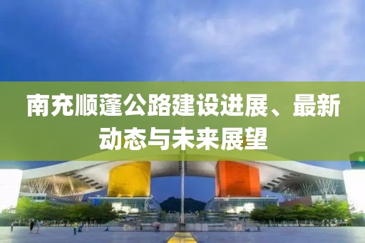 南充顺蓬公路建设进展、最新动态与未来展望