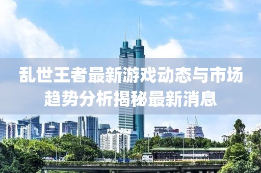 乱世王者最新游戏动态与市场趋势分析揭秘最新消息