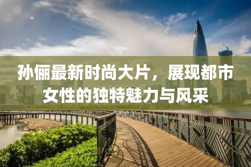 孙俪最新时尚大片，展现都市女性的独特魅力与风采