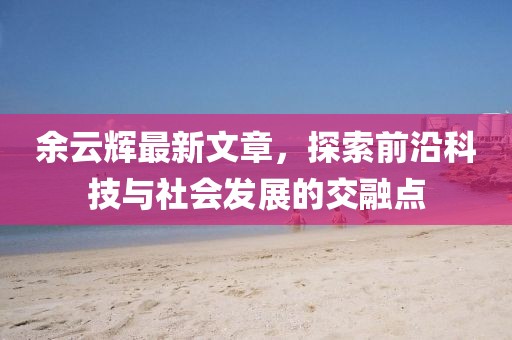 余云辉最新文章，探索前沿科技与社会发展的交融点