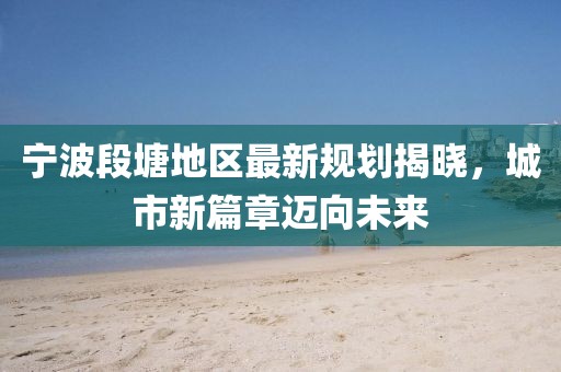 宁波段塘地区最新规划揭晓，城市新篇章迈向未来