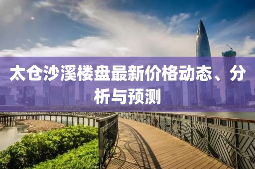 太仓沙溪楼盘最新价格动态、分析与预测