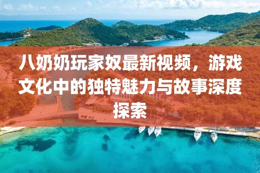 八奶奶玩家奴最新视频，游戏文化中的独特魅力与故事深度探索
