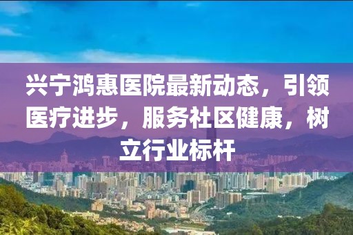 兴宁鸿惠医院最新动态，引领医疗进步，服务社区健康，树立行业标杆