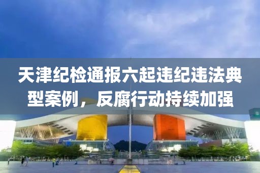 天津纪检通报六起违纪违法典型案例，反腐行动持续加强