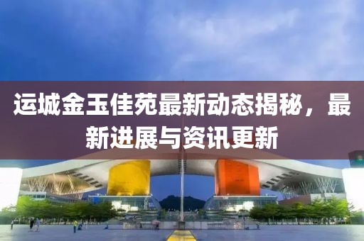 运城金玉佳苑最新动态揭秘，最新进展与资讯更新