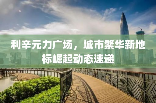 利辛元力广场，城市繁华新地标崛起动态速递