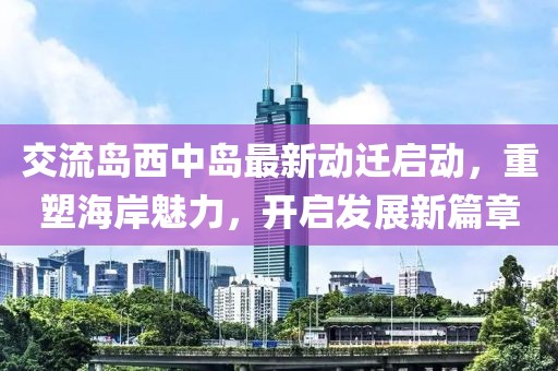 交流岛西中岛最新动迁启动，重塑海岸魅力，开启发展新篇章