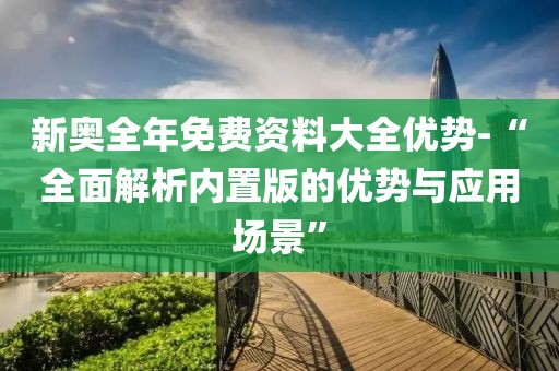 新奥全年免费资料大全优势-“全面解析内置版的优势与应用场景”
