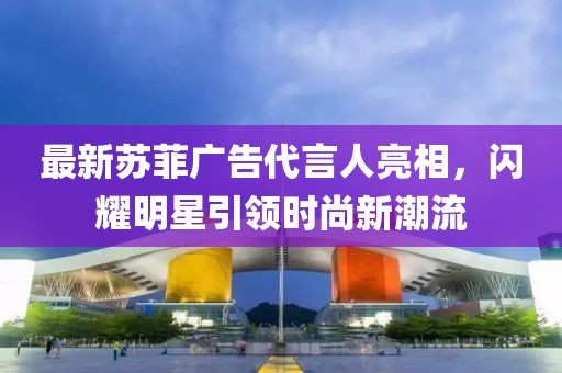最新苏菲广告代言人亮相，闪耀明星引领时尚新潮流