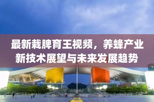 最新栽脾育王视频，养蜂产业新技术展望与未来发展趋势