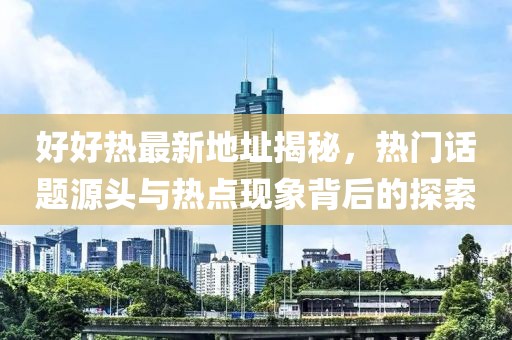 好好热最新地址揭秘，热门话题源头与热点现象背后的探索
